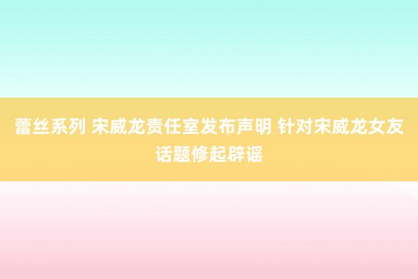蕾丝系列 宋威龙责任室发布声明 针对宋威龙女友话题修起辟谣