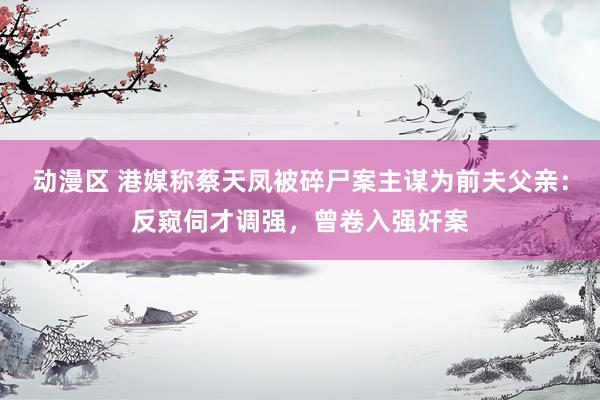 动漫区 港媒称蔡天凤被碎尸案主谋为前夫父亲：反窥伺才调强，曾卷入强奸案