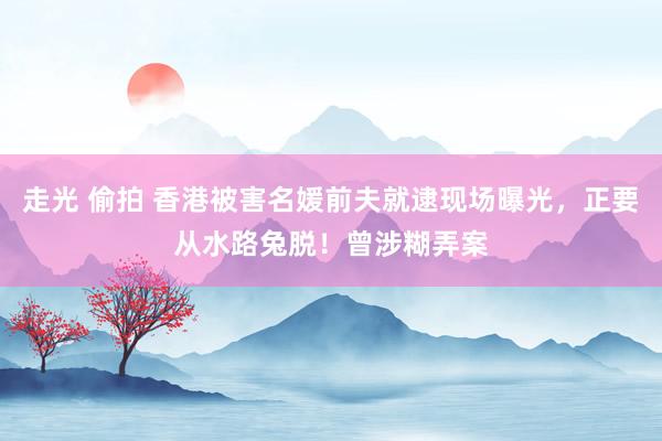 走光 偷拍 香港被害名媛前夫就逮现场曝光，正要从水路兔脱！曾涉糊弄案