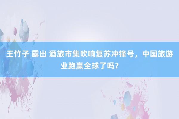 王竹子 露出 酒旅市集吹响复苏冲锋号，中国旅游业跑赢全球了吗？