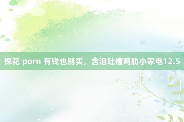 探花 porn 有钱也别买，含泪吐槽鸡肋小家电12.5