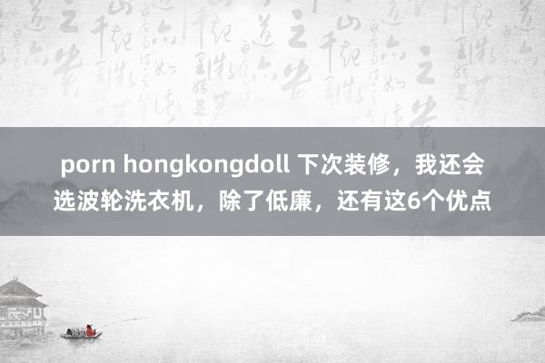 porn hongkongdoll 下次装修，我还会选波轮洗衣机，除了低廉，还有这6个优点