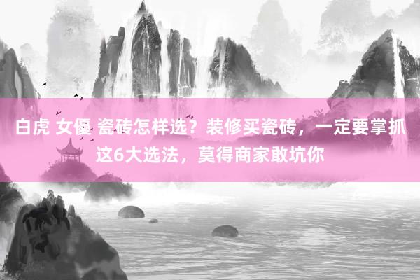 白虎 女優 瓷砖怎样选？装修买瓷砖，一定要掌抓这6大选法，莫得商家敢坑你