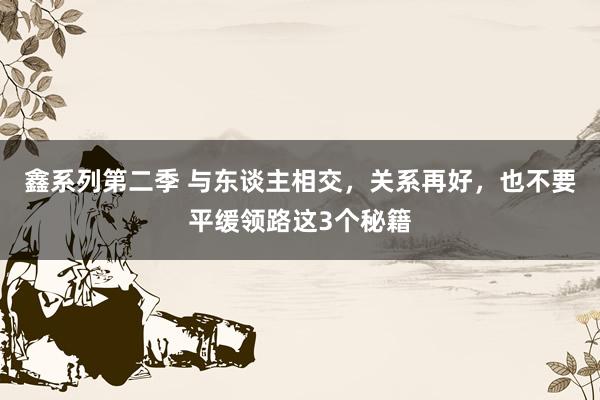 鑫系列第二季 与东谈主相交，关系再好，也不要平缓领路这3个秘籍