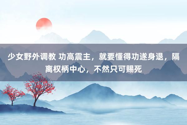 少女野外调教 功高震主，就要懂得功遂身退，隔离权柄中心，不然只可赐死