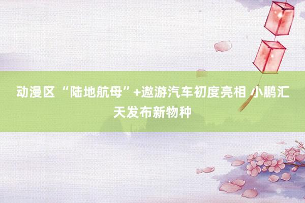 动漫区 “陆地航母”+遨游汽车初度亮相 小鹏汇天发布新物种