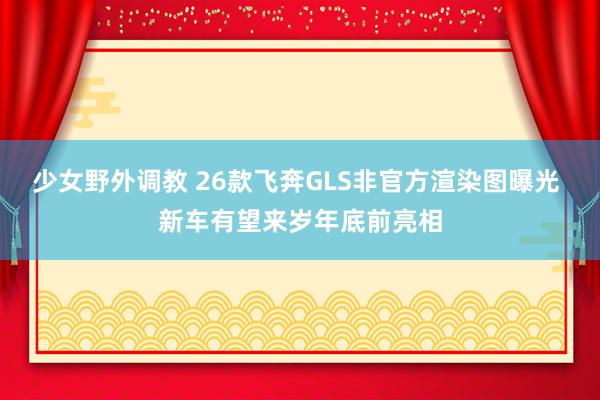少女野外调教 26款飞奔GLS非官方渲染图曝光 新车有望来岁年底前亮相