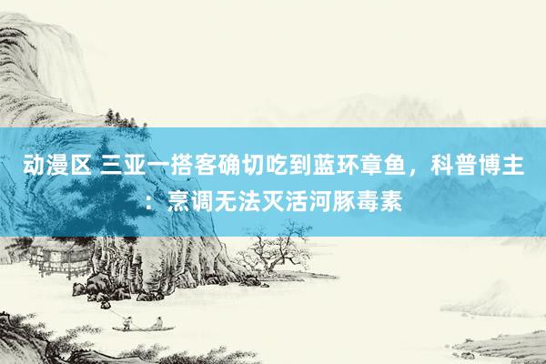 动漫区 三亚一搭客确切吃到蓝环章鱼，科普博主：烹调无法灭活河豚毒素