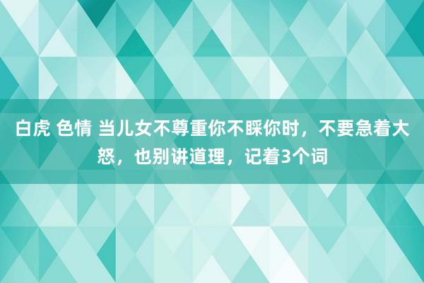 白虎 色情 当儿女不尊重你不睬你时，不要急着大怒，也别讲道理，记着3个词