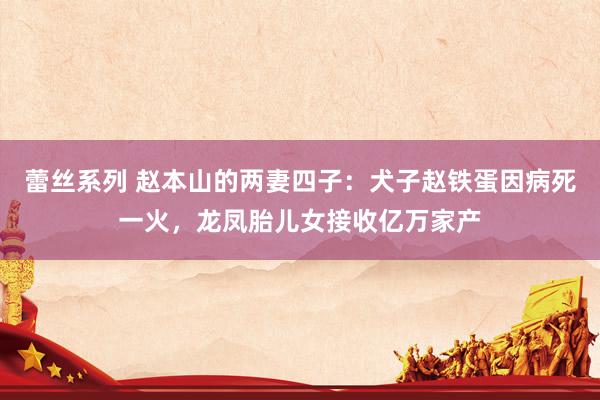 蕾丝系列 赵本山的两妻四子：犬子赵铁蛋因病死一火，龙凤胎儿女接收亿万家产