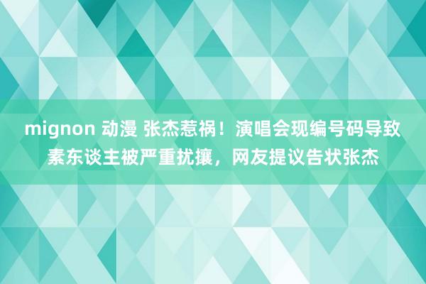 mignon 动漫 张杰惹祸！演唱会现编号码导致素东谈主被严重扰攘，网友提议告状张杰