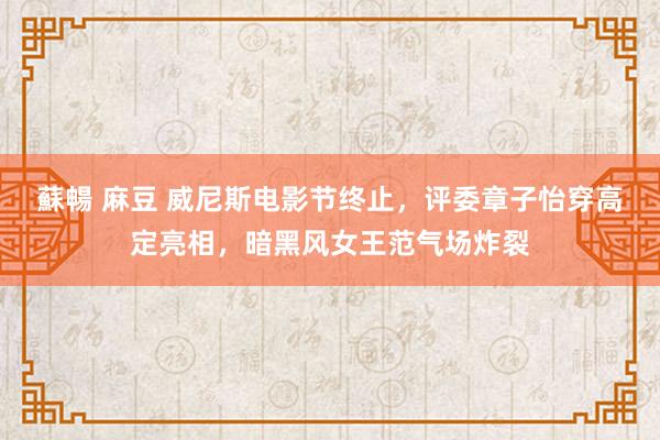 蘇暢 麻豆 威尼斯电影节终止，评委章子怡穿高定亮相，暗黑风女王范气场炸裂