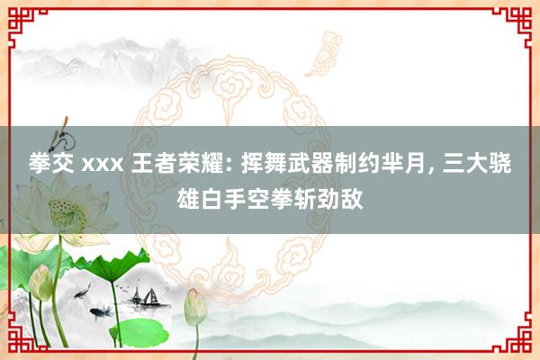 拳交 xxx 王者荣耀: 挥舞武器制约芈月， 三大骁雄白手空拳斩劲敌