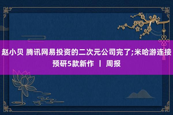 赵小贝 腾讯网易投资的二次元公司完了;米哈游连接预研5款新作 丨 周报