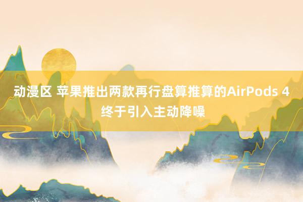 动漫区 苹果推出两款再行盘算推算的AirPods 4 终于引入主动降噪