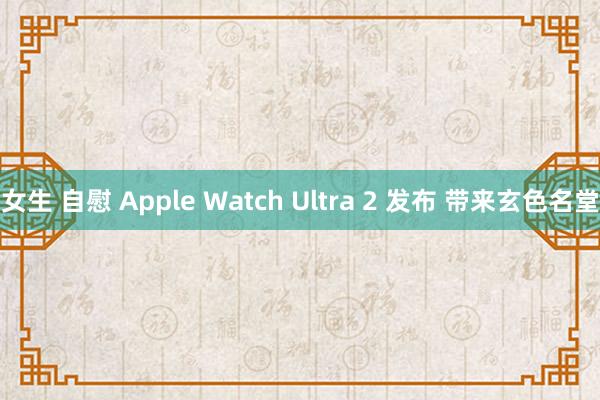 女生 自慰 Apple Watch Ultra 2 发布 带来玄色名堂