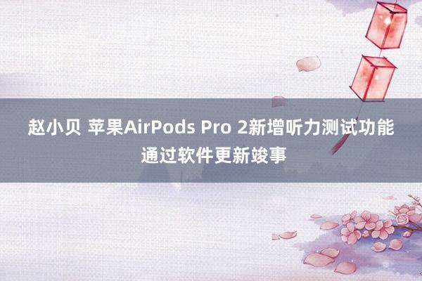 赵小贝 苹果AirPods Pro 2新增听力测试功能 通过软件更新竣事