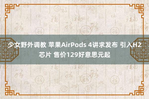 少女野外调教 苹果AirPods 4讲求发布 引入H2芯片 售价129好意思元起