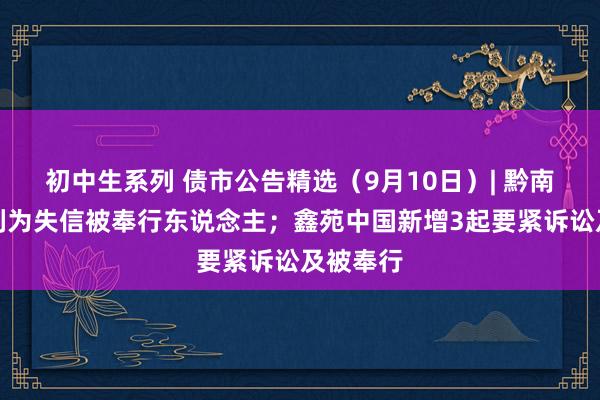 初中生系列 债市公告精选（9月10日）| 黔南投资被列为失信被奉行东说念主；鑫苑中国新增3起要紧诉讼及被奉行