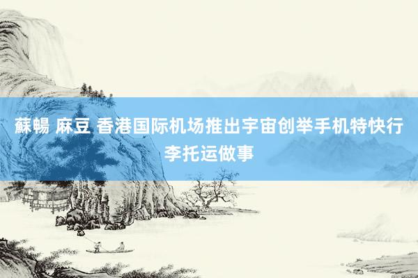 蘇暢 麻豆 香港国际机场推出宇宙创举手机特快行李托运做事