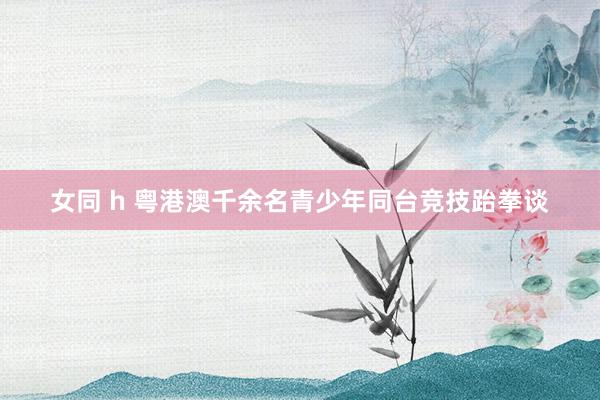 女同 h 粤港澳千余名青少年同台竞技跆拳谈