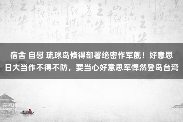 宿舍 自慰 琉球岛倏得部署绝密作军舰！好意思日大当作不得不防，要当心好意思军悍然登岛台湾
