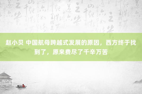 赵小贝 中国航母跨越式发展的原因，西方终于找到了，原来费尽了千辛万苦