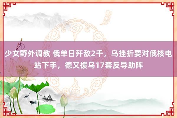 少女野外调教 俄单日歼敌2千，乌挫折要对俄核电站下手，德又援乌17套反导助阵
