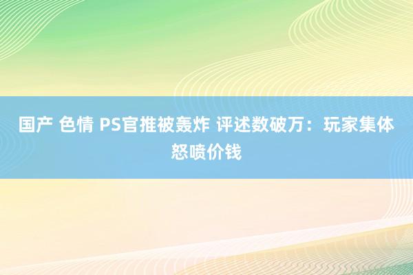 国产 色情 PS官推被轰炸 评述数破万：玩家集体怒喷价钱