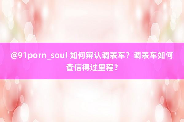 @91porn_soul 如何辩认调表车？调表车如何查信得过里程？