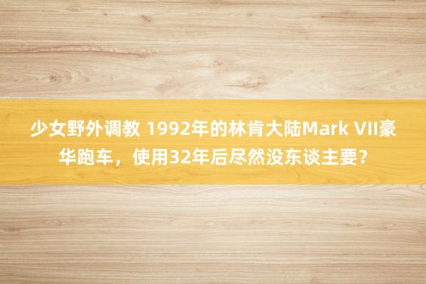 少女野外调教 1992年的林肯大陆Mark VII豪华跑车，使用32年后尽然没东谈主要？