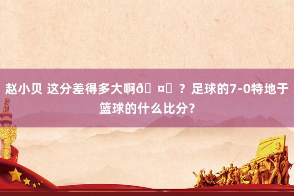 赵小贝 这分差得多大啊🤔？足球的7-0特地于篮球的什么比分？
