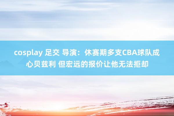 cosplay 足交 导演：休赛期多支CBA球队成心贝兹利 但宏远的报价让他无法拒却
