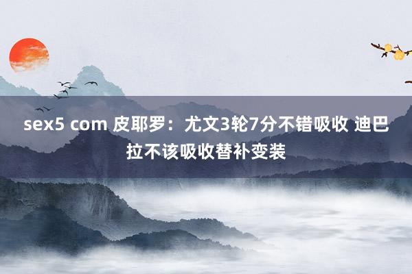 sex5 com 皮耶罗：尤文3轮7分不错吸收 迪巴拉不该吸收替补变装