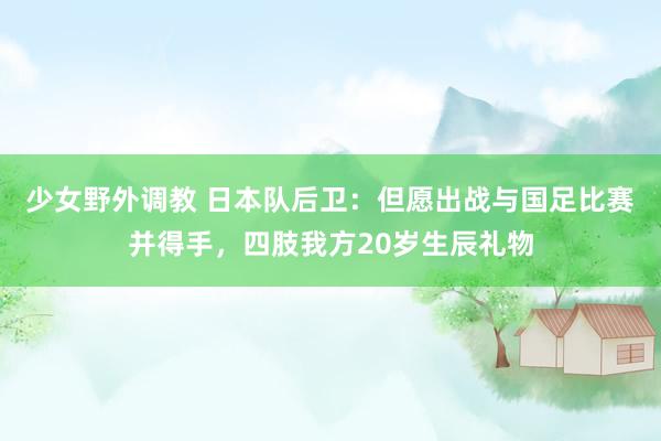 少女野外调教 日本队后卫：但愿出战与国足比赛并得手，四肢我方20岁生辰礼物