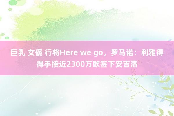 巨乳 女優 行将Here we go，罗马诺：利雅得得手接近2300万欧签下安吉洛