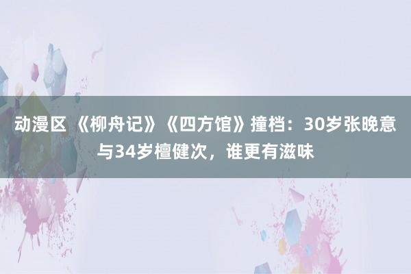动漫区 《柳舟记》《四方馆》撞档：30岁张晚意与34岁檀健次，谁更有滋味