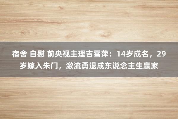 宿舍 自慰 前央视主理吉雪萍：14岁成名，29岁嫁入朱门，激流勇退成东说念主生赢家