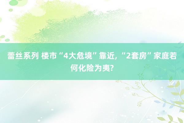 蕾丝系列 楼市“4大危境”靠近， “2套房”家庭若何化险为夷?