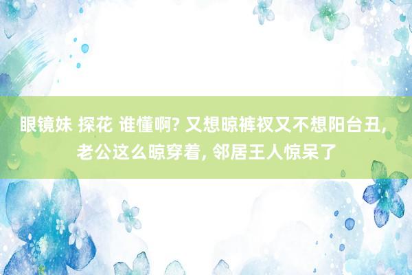 眼镜妹 探花 谁懂啊? 又想晾裤衩又不想阳台丑， 老公这么晾穿着， 邻居王人惊呆了