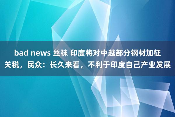 bad news 丝袜 印度将对中越部分钢材加征关税，民众：长久来看，不利于印度自己产业发展