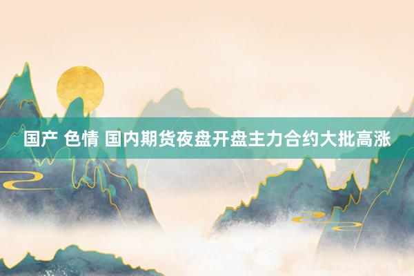国产 色情 国内期货夜盘开盘主力合约大批高涨