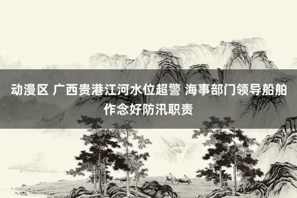 动漫区 广西贵港江河水位超警 海事部门领导船舶作念好防汛职责