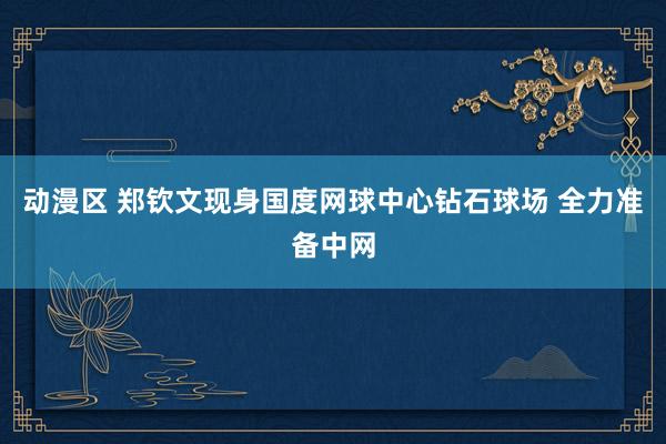 动漫区 郑钦文现身国度网球中心钻石球场 全力准备中网