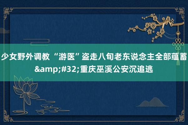 少女野外调教 “游医”盗走八旬老东说念主全部蕴蓄&#32;重庆巫溪公安沉追逃