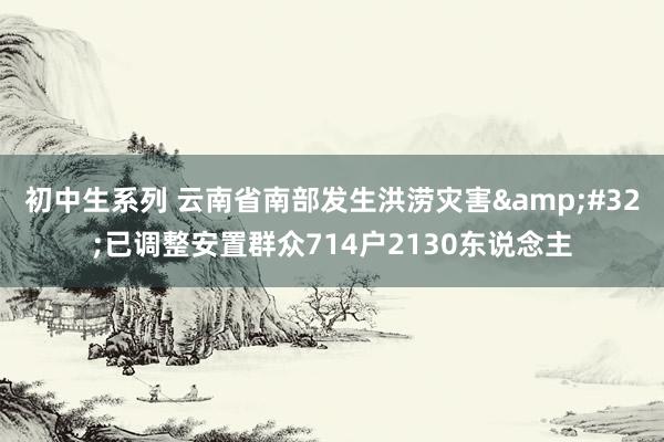 初中生系列 云南省南部发生洪涝灾害&#32;已调整安置群众714户2130东说念主