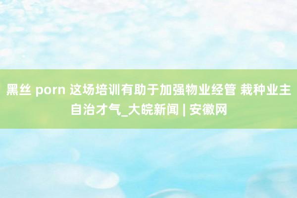 黑丝 porn 这场培训有助于加强物业经管 栽种业主自治才气_大皖新闻 | 安徽网