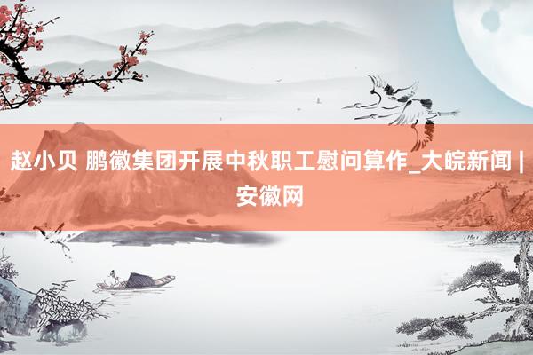赵小贝 鹏徽集团开展中秋职工慰问算作_大皖新闻 | 安徽网