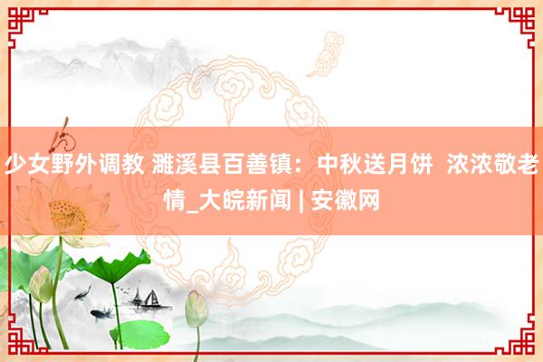 少女野外调教 濉溪县百善镇：中秋送月饼  浓浓敬老情_大皖新闻 | 安徽网