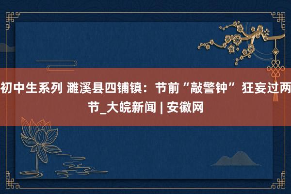 初中生系列 濉溪县四铺镇：节前“敲警钟” 狂妄过两节_大皖新闻 | 安徽网